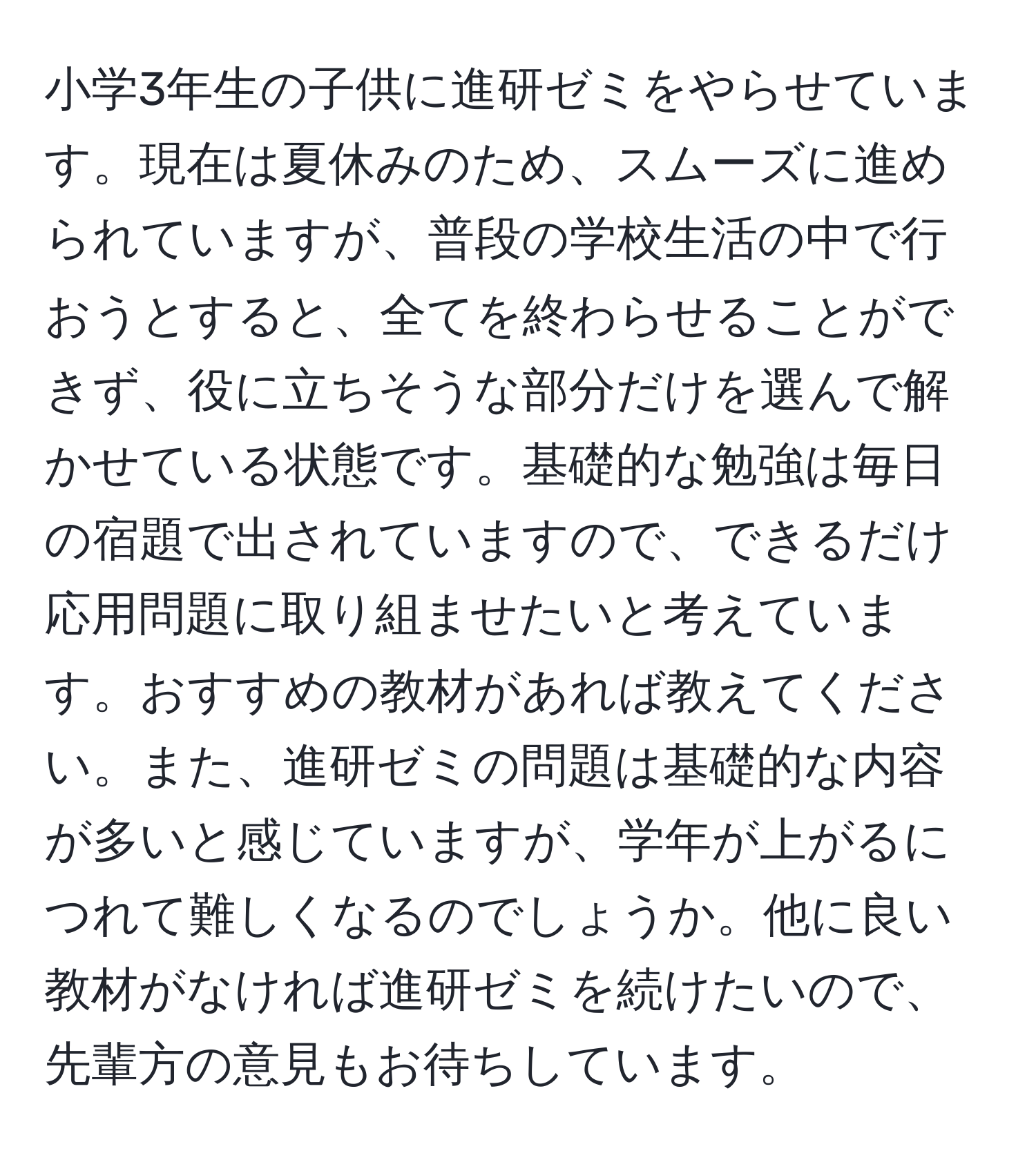 小学3年生の子供に進研ゼミをやらせています。現在は夏休みのため、スムーズに進められていますが、普段の学校生活の中で行おうとすると、全てを終わらせることができず、役に立ちそうな部分だけを選んで解かせている状態です。基礎的な勉強は毎日の宿題で出されていますので、できるだけ応用問題に取り組ませたいと考えています。おすすめの教材があれば教えてください。また、進研ゼミの問題は基礎的な内容が多いと感じていますが、学年が上がるにつれて難しくなるのでしょうか。他に良い教材がなければ進研ゼミを続けたいので、先輩方の意見もお待ちしています。