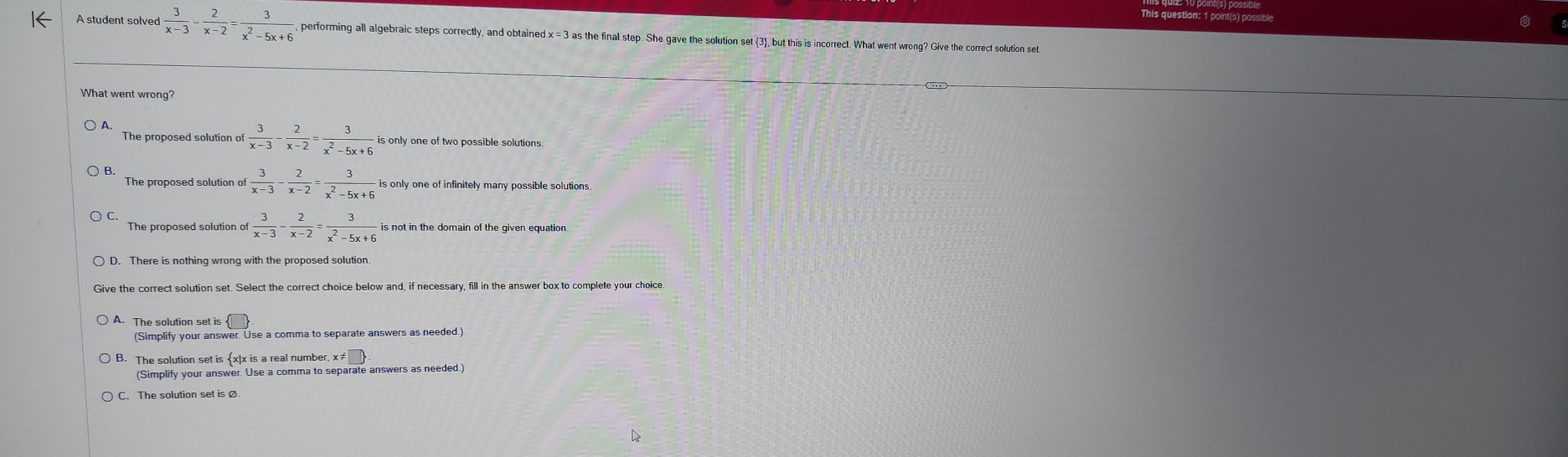 This question: 1 point(s) possible
 3/x-3 - 2/x-2 = 3/x^2-5x+6 . performing all algebraic steps correctly, and obtained x = 3 as the final step. She gave the solution set 3, but this is incorrect. What went wrong? Give the correct solution se
What went wrong
The proposed solution of  3/x-3 - 2/x-2 = 3/x^2-5x+6 iso
The proposed solution o  3/x-3 - 2/x-2 = 3/x^2-5x+6  is only one of infinitely many possible solutions
The proposed solution of  3/x-3 - 2/x-2 = 3/x^2-5x+6  is not in the domain of the given equation
D. There is nothing wrong with the proposed solution.
ve the correct solution set. Select the correct choice below and, if necessary, fill in the answer box to complete your choice
The solution set is
(Simplify your answer. Use a comma to separate answers as needed.)
The solution set is x|x is a real number, x≠
(Simplify your answer. Use a comma to separate answers as needed.)
