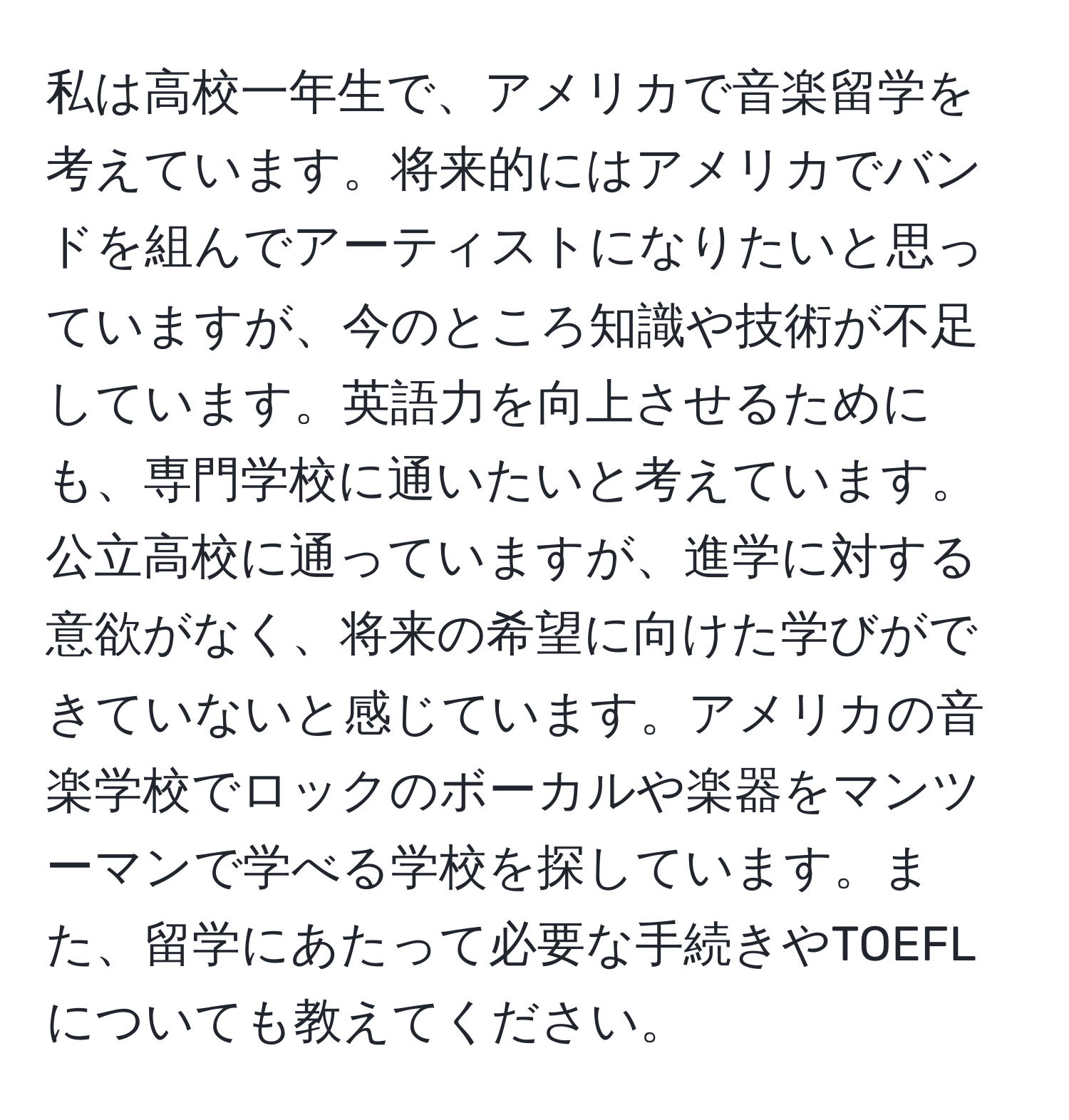 私は高校一年生で、アメリカで音楽留学を考えています。将来的にはアメリカでバンドを組んでアーティストになりたいと思っていますが、今のところ知識や技術が不足しています。英語力を向上させるためにも、専門学校に通いたいと考えています。公立高校に通っていますが、進学に対する意欲がなく、将来の希望に向けた学びができていないと感じています。アメリカの音楽学校でロックのボーカルや楽器をマンツーマンで学べる学校を探しています。また、留学にあたって必要な手続きやTOEFLについても教えてください。