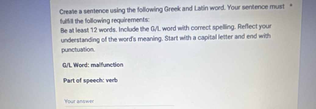 Create a sentence using the following Greek and Latin word. Your sentence must * 
fulfill the following requirements: 
Be at least 12 words. Include the G/L word with correct spelling. Reflect your 
understanding of the word's meaning. Start with a capital letter and end with 
punctuation. 
G/L Word: malfunction 
Part of speech: verb 
Your answer