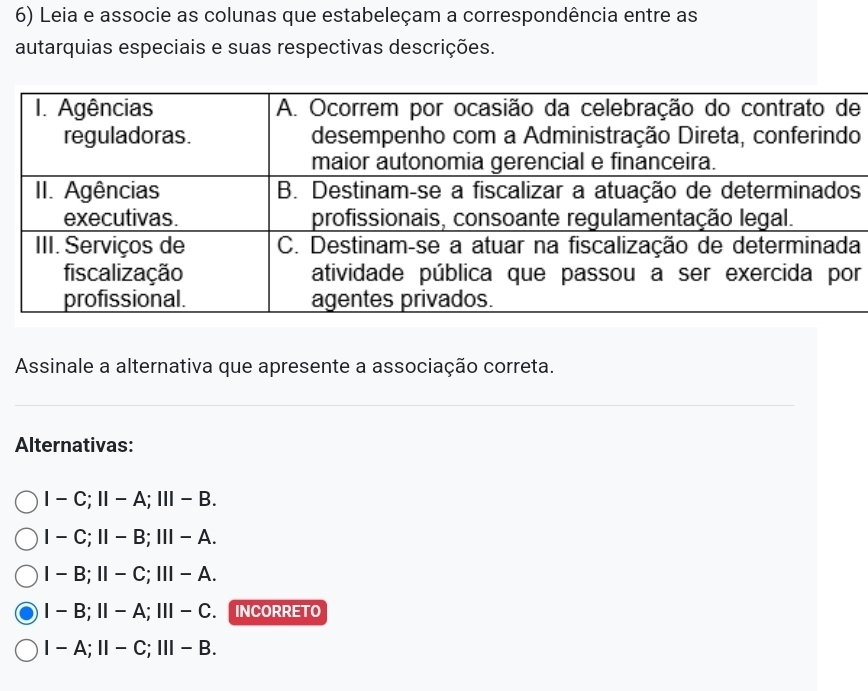 Leia e associe as colunas que estabeleçam a correspondência entre as
autarquias especiais e suas respectivas descrições.
e
o
s
a
r
Assinale a alternativa que apresente a associação correta.
Alternativas:
I-C; II-A; III-B.
I-C; II-B; III-A.
I-B; II-C; III-A.
I-B; II-A; III-C. INCORRETO
I-A; II-C; III-B.