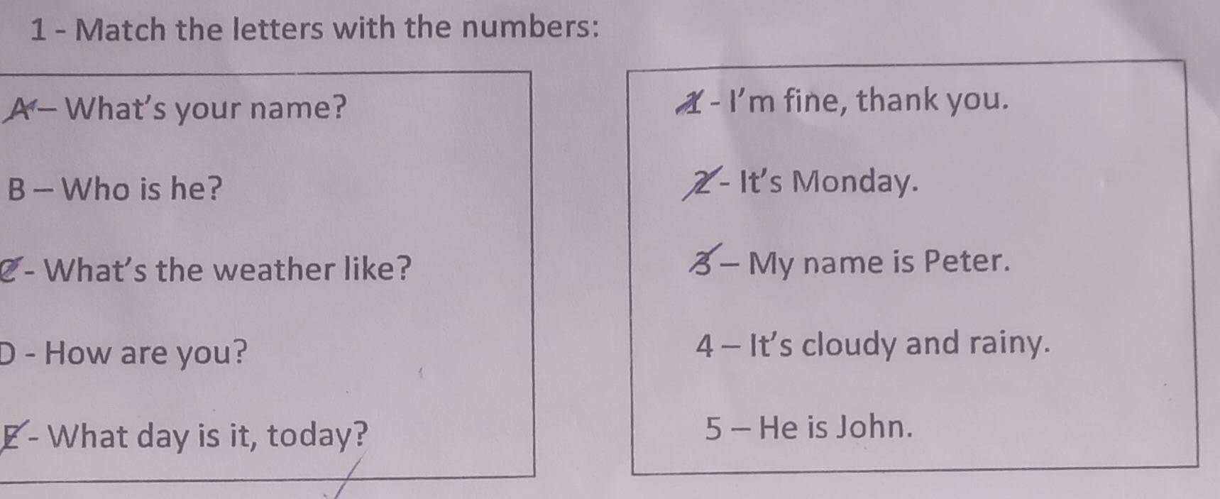 Match the letters with the numbers: 
A - What's your name? X - I'm fine, thank you. 
B — Who is he? - It's Monday. 
C- What's the weather like? — My name is Peter. 
D - How are you? 4 - It's cloudy and rainy. 
E - What day is it, today? 5 - He is John.