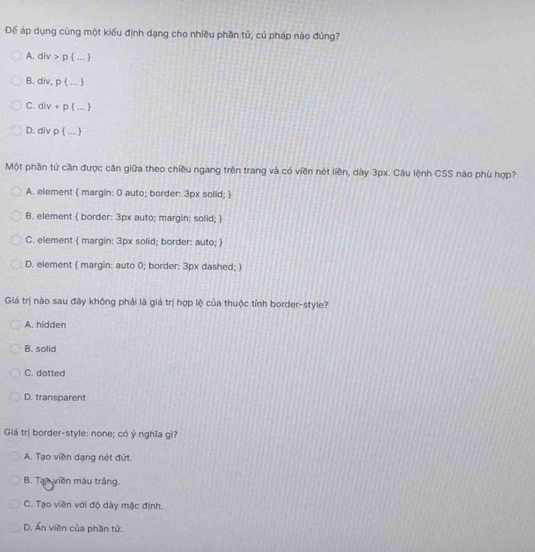 Để áp dụng cùng một kiểu định dạng cho nhiều phần tử, cú pháp nào đúng?
A. di t>r )  ... 
B. div, p  . 
C. div+p  ... 
D. div n  . 
Một phần tử cần được căn giữa theo chiều ngang trên trang và có viền nét liền, dày 3px. Câu lệnh CSS nào phù hợp?
A. element  margin: 0 auto; border: 3px solid; 
B. element  border: 3px auto; margin: solid; 
C. element  margin: 3px solid; border: auto; 
D. element  margin: auto 0; border: 3px dashed; 
Giá trị nào sau đây không phải là giá trị hợp lệ của thuộc tính border-style?
A. hidden
B. solid
C. dotted
D. transparent
Giá trị border-style: none; có ý nghĩa gì?
A. Tạo viền dạng nét đứt.
B. Tạ viền màu trắng.
C. Tạo viền với độ dày mặc định.
D. Ấn viền của phần tử.