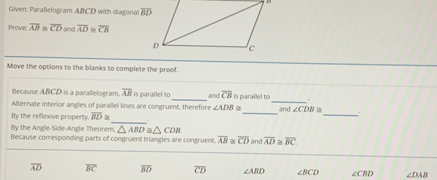 Given: Parallelogram ABCD with diagonall overline BD
Prove: overline AB≌ overline CD and overline AD≌ overline CB
Move the options to the blanks to complete the proof.
Because ABCD is a parallelogram. overline AB is parallel to_ and overline CB is parallel to_ .
Alternate interior angles of parallel lines are congruent, therefore ∠ ADB≌ and ∠ CDB≌
By the reflexive property. overline BD≌
_
_
_
By the Angle-Side-Angle Theorem △ ABD≌ △ CDB
Because corresponding parts of congruent triangles are congruent. overline AB≌ overline CD and overline AD≌ overline BC.
overline AD overline BC overline BD overline CD ∠ ABD ∠ BCD ∠ CBD ∠ DAB