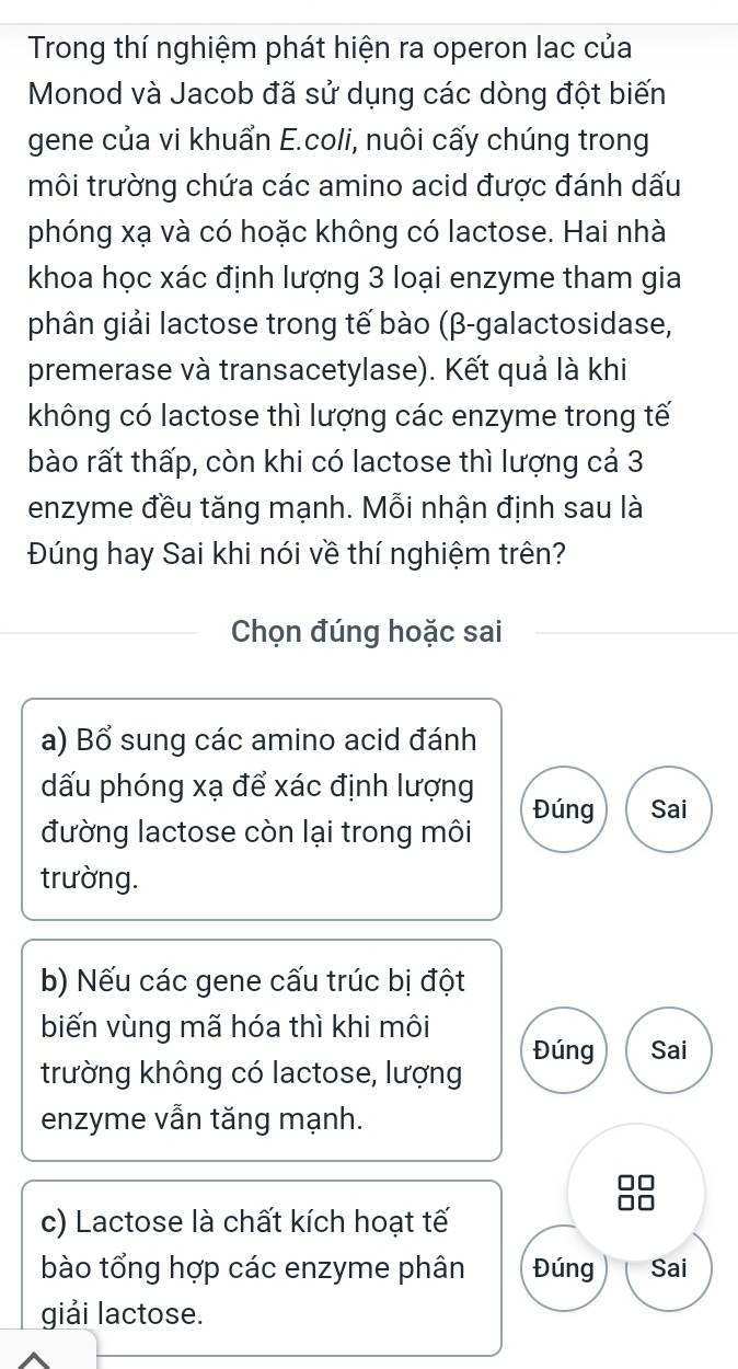 Trong thí nghiệm phát hiện ra operon lac của
Monod và Jacob đã sử dụng các dòng đột biến
gene của vi khuẩn E.coli, nuôi cấy chúng trong
môi trường chứa các amino acid được đánh dấu
phóng xạ và có hoặc không có lactose. Hai nhà
khoa học xác định lượng 3 loại enzyme tham gia
phân giải lactose trong tế bào (β-galactosidase,
premerase và transacetylase). Kết quả là khi
không có lactose thì lượng các enzyme trong tế
bào rất thấp, còn khi có lactose thì lượng cả 3
enzyme đều tăng mạnh. Mỗi nhận định sau là
Đúng hay Sai khi nói về thí nghiệm trên?
Chọn đúng hoặc sai
a) Bổ sung các amino acid đánh
ấu phóng xạ để xác định lượng
Đúng Sai
đường lactose còn lại trong môi
trường.
b) Nếu các gene cấu trúc bị đột
biến vùng mã hóa thì khi môi Đúng Sai
trường không có lactose, lượng
enzyme vẫn tăng mạnh.
c) Lactose là chất kích hoạt tế
bào tổng hợp các enzyme phân Đúng Sai
giải lactose.