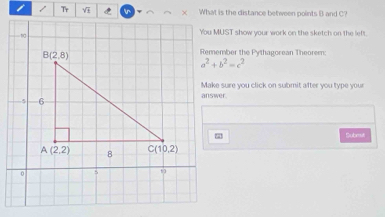 What is the distance between points B and C?
You MUST show your work on the sketch on the left.
Remember the Pythagorean Theorem:
a^2+b^2=c^2
Make sure you click on submit after you type your
Submit