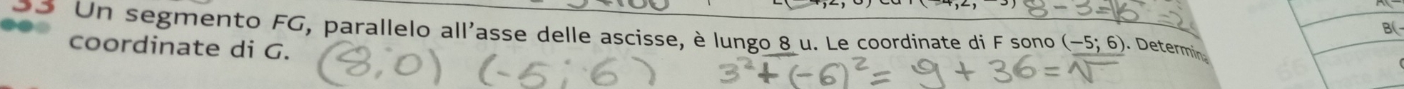 B( 
oo Un segmento FG, parallelo all'asse delle ascisse, è lungo 8 u. Le coordinate di F sono (-5;6). Determin 
coordinate di G.