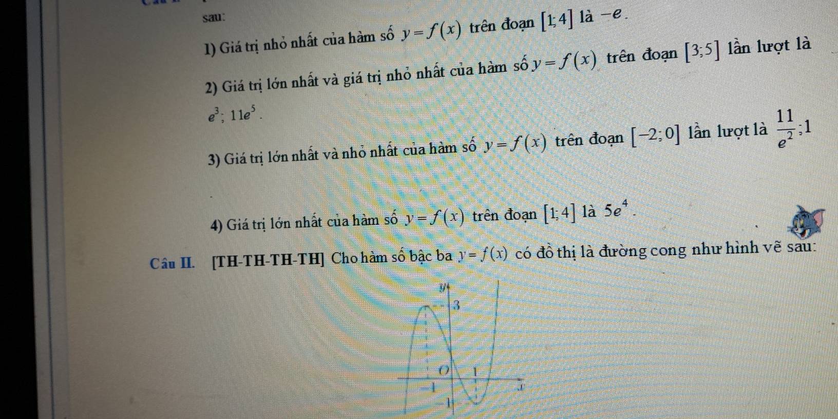 sau: là -e. 
1) Giá trị nhỏ nhất của hàm số y=f(x) trên đoạn [1;4]
2) Giá trị lớn nhất và giá trị nhỏ nhất của hàm số y=f(x) trên đoạn [3;5] lần lượt là
e^3; 11e^5. 
3) Giá trị lớn nhất và nhỏ nhất của hàm số y=f(x) trên đoạn [-2;0] lần lượt là  11/e^2 ; 1
4) Giá trị lớn nhất của hàm số y=f(x) trên đoạn [1;4] là 5e^4. 
Câu II. [TH-TH-TH-TH] Cho hàm số bậc ba y=f(x) có đồ thị là đường cong như hình vẽ sau: