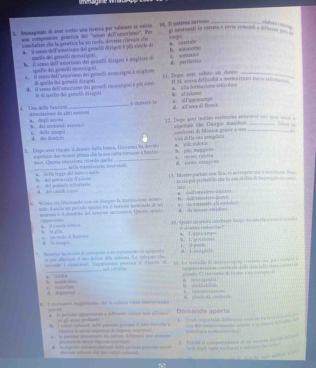 ag ie wtA
3. Immaginate di aver svolto una ricerca per valutare se esiste 10. Il sistema nervoso_
elahora a mesag 
una componente genetica del “senso dell’umorismo”. Per gi neuronali in entrata e invia comandi a different can 
concludere che la genetica ha un ruolo, dovrete rilevare che corpo.
a. il senso dell'umorismo dei gemelli dizigoti è più simile di a. centrale
quello dei gemelli monozigoti. b. autonomo
b. il senso dell’umorismo dei gemelli dizigoti è migliore di c. somatico
d. periferico
quello dei gemelli monozigoti.
e. il senso dell'umorismo dei gemelli monozigoti è migliore
di quello dei gemelli dizigoti. 11. Dopo aver subito un danno_
d. il senso dell'umorismo dei gemelli monozigoti è più simi- H.M. aveva difficoltà a memorizzare nuove informazion 
a. alla formazione reticolare
le di quello dei gemelli dizigoti.
b. al talamo
4. Una delle funzioni _è ricevere la e. all’ippocampo
stimolazione da altri neuroni. d. all’area di Broca
a. degli assoni 12. Dopo aver inalato ossitocina attraverso uno spray natle
b. dei terminali assonici
c. delle sinapsi aspettate che Giorgio manifesti __idució ee
confronti di Monica grazie a una
d. dei dendriti vitá della sua amigdala.
5. Dopo aver ritirato il denaro dalla banca, Giovanni ha dovuto a. più; ridotta
aspettare due minuti prima che la sua carta tornasse a funzio- b. piu; maggiore
nare. Questa situazione ricorda quella _c. meno; ridotta
_nella trasmissione neuronale. d. meno; maggiore
a. della legge del tutto o nulla
b. del potenziale d'azione 13. Mentre parlate con Tea, vi accorgete che e destrimane Pena
c. del periodo refrattario te sia più probabile che la sua abilità di linguaggiu sia conro).
lata
d. dei canali ionici
a. dall'emisfero sinistro
6. Wilma sta illustrando con un disegno la trasmissione neuro- b. dallemisfero destro.
nale. Lascia un piccolo spazio tra il bottone terminale di un c. da entrambi gli emisferi.
neurone e il dendrite del neurone successivo. Questo spazio d. da nessun emisfero
rappresenta
a. il canale ionico. 14. Quale struttura cerebrale funge da interfaccia tra il cerveloe
b. la glia. il sistema endocrino?
c. un nodo di Ranvier a. L'ippocampo.
d. la sinapsi. b. L'ipotalamo.
c. Il ponte.
7. Beatrice ha deciso di sottoporsi a un trattamento di agopuntu d. L'amigdala.
ra per alleviare il suo dolore alla schiena. Le spiegate che,
secondo i ricercatori. l'agopuntura provoca il rilascio di 15. Le tecniche di neuroimaging rivelano che, per i viohtiste 9
_
nel cervello. rappresentazione cerebrale delle dita della mano siistra e pa
a. GABA grande. Ci troviamo di fronte a un esemp o d
b. acetilcolina a. neurogenesi.
c. endorfine b. ereditabilitâ
d. dopamina e. lateralizzazione.
d. plasticitã cerebrale
8. I ricercatori suggeriscono che la cultura viene interiorizzata
perché
a. le persone appartenenti a differenti culture non affronta- Domande aperte
no gfi stessi problemi
b. i valori culturali delle persone portano il loro cervello a 1. Quali importanti differenze esistono tra la ricerca aella geos
tica del comportamento umano e la ricerca nell ambito dell.
ripetere le stesse sequenze di risposte neuronali. psicologia evoluzionistica?
e. le persone provenienti da culture differenti non possono
produrre le stesse risposte neuronali
2. Perché il comportamento di un neurone dipende dal e nc
d. le risposte comportamentali delle persone possono essère brio degli input eccitatori e inibitori che riceve?
previste soltanto daï loro valori cuiturali.