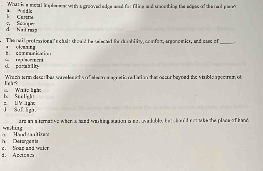 What is a metal implement with a grooved edge used for filing and smoothing the edges of the nail plate?
a. Paddle
b. Curette
c. Scooper
d. Nail rasp
. The nail professional’s chair should be selected for durability, comfort, ergonomics, and ease of _.
a. cleaning
b. communication
c. replacement
d. portability
Which term describes wavelengths of electromagnetic radiation that occur beyond the visible spectrum of
light?
a. White light
b. Sunlight
c. UV light
d. Soft light
_are an alternative when a hand washing station is not available, but should not take the place of hand
washing.
a. Hand sanitizers
b. Detergents
c. Soap and water
d. Acetones