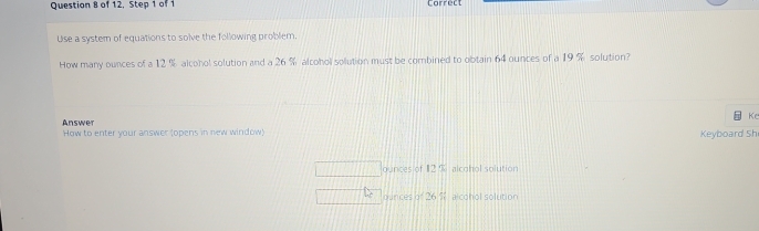 of 12, Step 1 of 1 Correct 
Use a system of equations to solve the following problem. 
How many ounces of a 12 % alcohol solution and a 26 % alcohol solution must be combined to obtain 64 ounces of a 19 % solution? 
Kr 
Answer 
How to enter your answer (opens in new window) Keyboard Sh 
ounces of 12 % alcghol solution 
ounces 7^2 alcohol solution