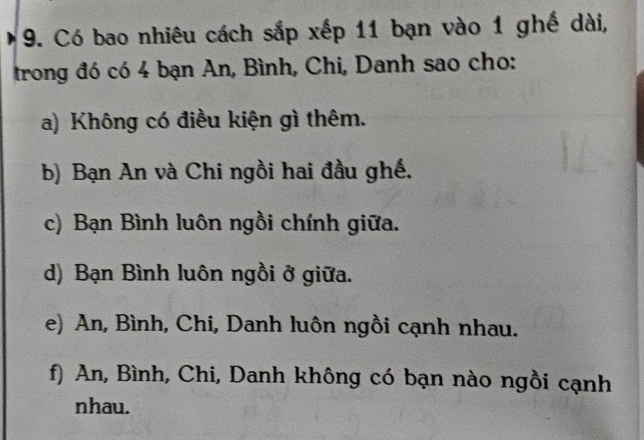 Có bao nhiêu cách sắp xếp 11 bạn vào 1 ghế dài,
trong đó có 4 bạn An, Bình, Chi, Danh sao cho:
a) Không có điều kiện gì thêm.
b) Bạn An và Chi ngồi hai đầu ghế.
c) Bạn Bình luôn ngồi chính giữa.
d) Bạn Bình luôn ngồi ở giữa.
e) An, Bình, Chi, Danh luôn ngồi cạnh nhau.
f) An, Bình, Chi, Danh không có bạn nào ngồi cạnh
nhau.