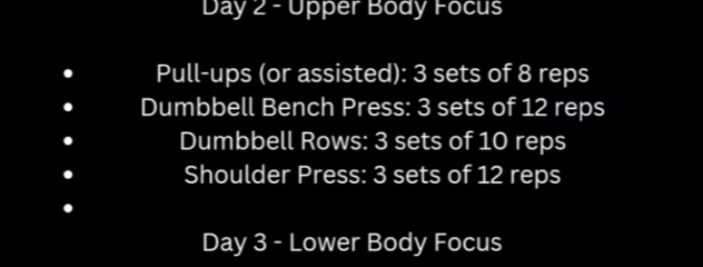 Day 2 - Upper Body Focus 
Pull-ups (or assisted): 3 sets of 8 reps 
Dumbbell Bench Press: 3 sets of 12 reps 
Dumbbell Rows: 3 sets of 10 reps 
Shoulder Press: 3 sets of 12 reps 
Day 3 - Lower Body Focus