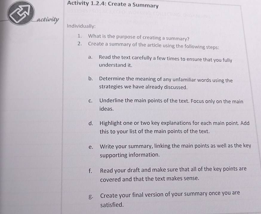 Activity 1.2.4: Create a Summary 
activity 
Individually: 
1. What is the purpose of creating a summary? 
2. Create a summary of the article using the following steps: 
a. Read the text carefully a few times to ensure that you fully 
understand it. 
b. Determine the meaning of any unfamiliar words using the 
strategies we have already discussed. 
c. Underline the main points of the text. Focus only on the main 
ideas. 
d. Highlight one or two key explanations for each main point. Add 
this to your list of the main points of the text. 
e. Write your summary, linking the main points as well as the key 
supporting information. 
f. Read your draft and make sure that all of the key points are 
covered and that the text makes sense. 
g. Create your final version of your summary once you are 
satisfied.