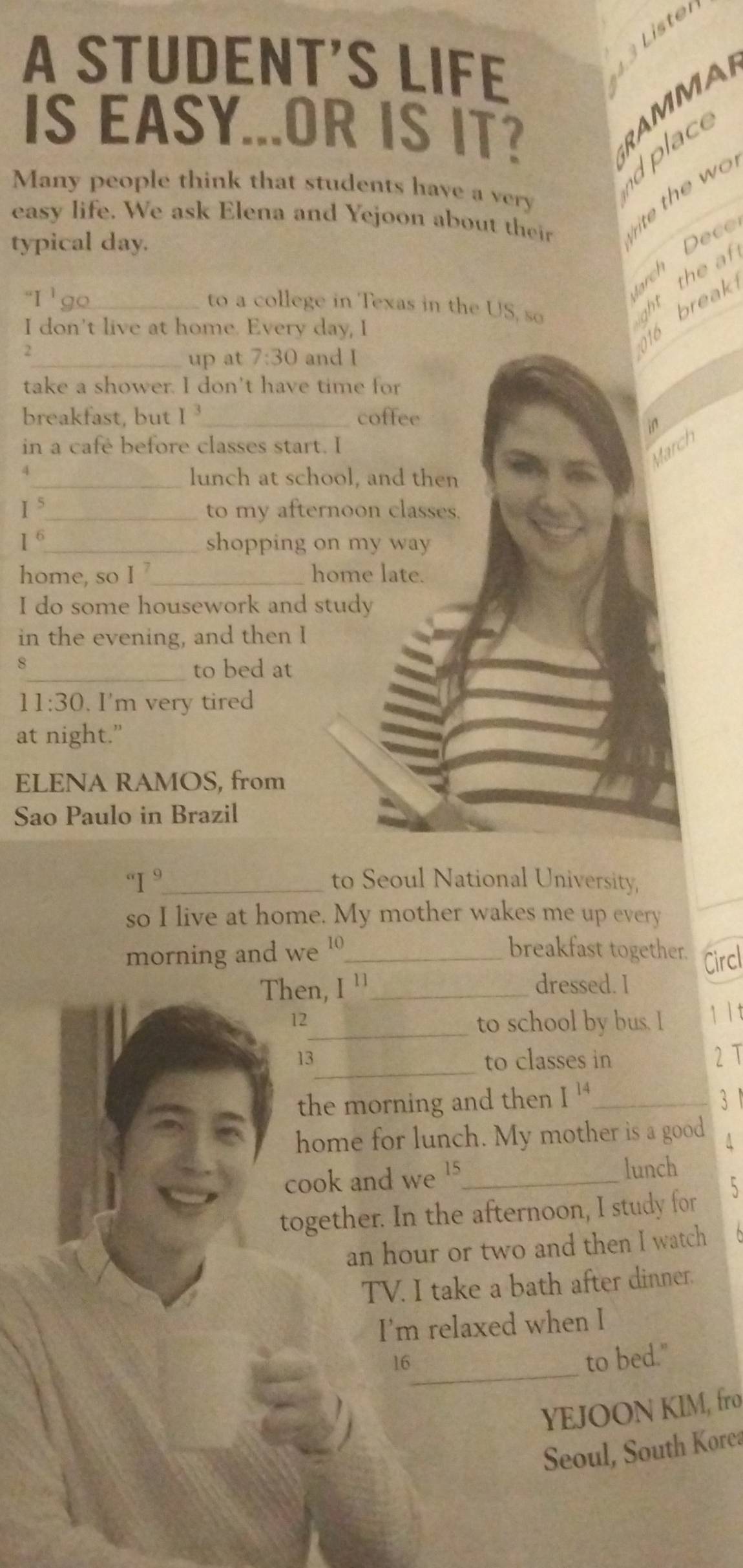 A STUDENT’S LIFE 
IS EASY...OR IS IT? 
RAMMA 
dplace 
Many people think that students have a very 
easy life. We ask Elena and Yejoon about their rite the w o 
typical day. 
rch Dece 
''I' _ to a college in Texas in the US, so 
ght the at 
I don't live at home. Every day, I 
2_ and I 
up at 7:30
16 break 
take a shower. I don't have time for 
breakfast, but [ _coffee 
in 
in a cafe before classes start. I 
March 
_lunch at school, and then 
I_ to my afternoon classes. 
/ 
_ 
shopping on my way 
home, so I _home late. 
I do some housework and study 
in the evening, and then I 
8 
_to bed at 
11:30 . I'm very tired 
at night.” 
ELENA RAMOS, from 
Sao Paulo in Brazil°I^9 _ to Seoul National University, 
so I live at home. My mother wakes me up every 
morning and we 1_ 
breakfast together. Circl 
Then, [] _ dressed. I 
12_ to school by bus. I 1 1 t 
_ 
13 to classes in 2 T 
the morning and then I^(14) _3 
home for lunch. My mother is a good A 
cook and we 15 lunch 
together. In the afternoon, I study for 5
an hour or two and then I watch 
TV. I take a bath after dinner. 
I'm relaxed when I 
16_ 
to bed." 
YEJOON KIM, fro 
Seoul, South Korea