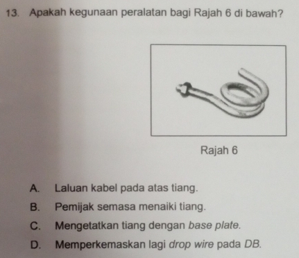 Apakah kegunaan peralatan bagi Rajah 6 di bawah?
Rajah 6
A. Laluan kabel pada atas tiang.
B. Pemijak semasa menaiki tiang.
C. Mengetatkan tiang dengan base plate.
D. Memperkemaskan lagi drop wire pada DB.