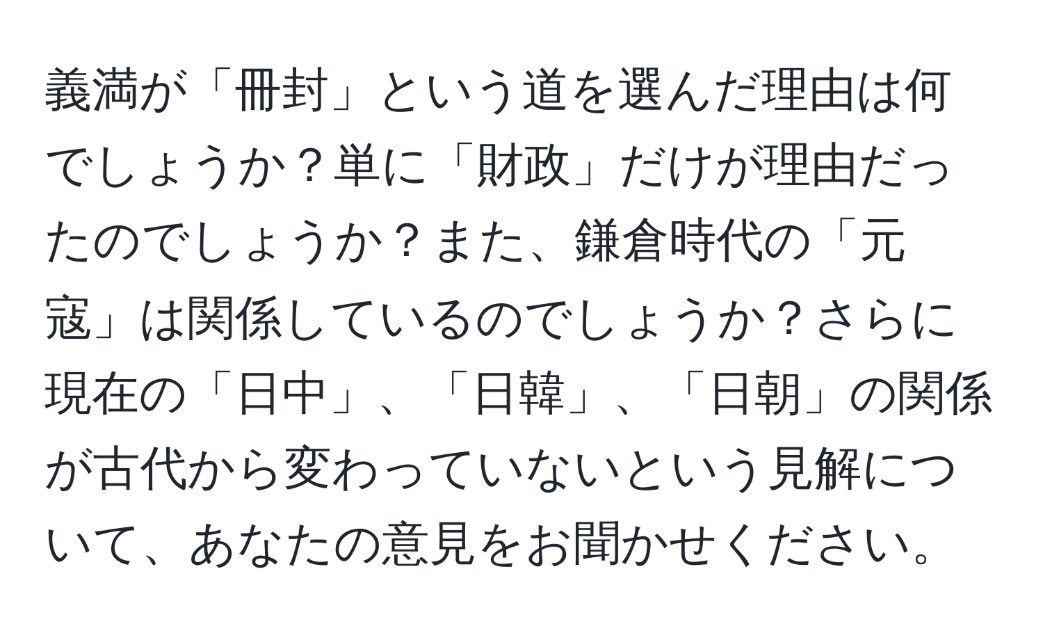 義満が「冊封」という道を選んだ理由は何でしょうか？単に「財政」だけが理由だったのでしょうか？また、鎌倉時代の「元寇」は関係しているのでしょうか？さらに現在の「日中」、「日韓」、「日朝」の関係が古代から変わっていないという見解について、あなたの意見をお聞かせください。