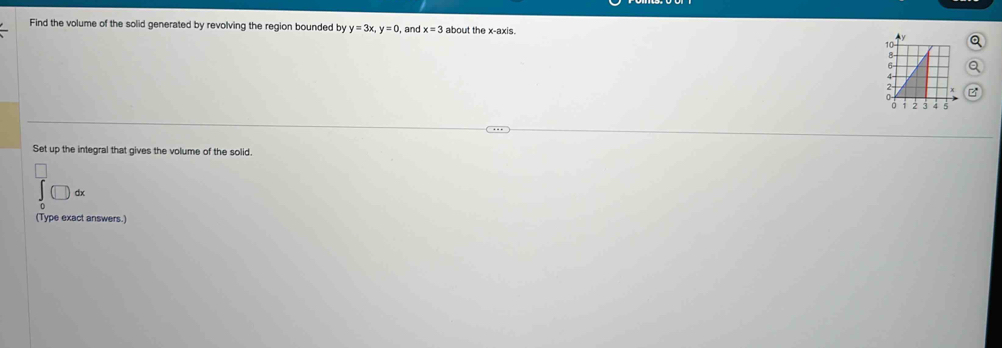 Find the volume of the solid generated by revolving the region bounded by y=3x, y=0 , and x=3 about the x-axis. 
Set up the integral that gives the volume of the solid. 
□ d 
(Type exact answers.)