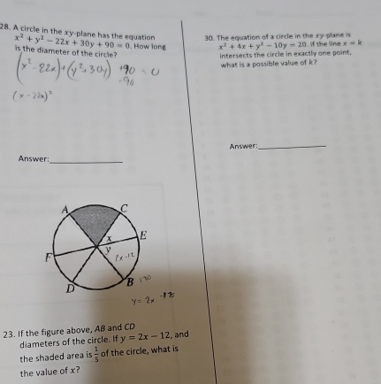 The equation of a circle in the xy-plane is
28. A circle in the xy-plane has the equation x^2+y^2-22x+30y+90=0 is the diameter of the circle?
. How long x^2+4x+y^2-10y=20 f the line x=k
intersects the circle in exactly one point,
what is a possible value of k?
Answer:
_
Answer:_
23. If the figure above, AB and CD
diameters of the circle. If y=2x-12 , and
the shaded area is  1/5  of the circle, what is
the value of x?