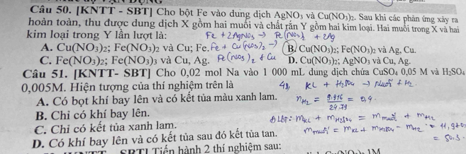 [KNTT - SBT] Cho bột Fe vào dung dịch AgNO_3 và Cu(NO_3)_2 2. Sau khi các phản ứng xảy ra
hoàn toàn, thu được dung dịch X gồm hai muối và chất rắn Y g ôm hai kim loại. Hai muối trong X và hai
kim loại trong Y lần lượt là:
A. Cu(NO_3)_2; Fe(NO_3)_2 và Cu; Fe. B. Cu(NO_3) : 2: Fe(NO_3)_2 và Ag.C 1.
C. Fe(NO_3)_2; Fe(NO_3) và Cu, Ag. D. Cu(NO_3) : 1 AgNO_3 và Cu, Ag. 
Câu 51. [KNTT- SBT] Cho 0,02 mol Na vào 1 000 mL dung dịch chứa CuSO 0.05M và H_2SO_4
0,005M. Hiện tượng của thí nghiệm trên là
A. Có bọt khí bay lên và có kết tủa màu xanh lam.
B. Chỉ có khí bay lên.
C. Chỉ có kết tủa xanh lam.
D. Có khí bay lên và có kết tủa sau đó kết tủa tan.
SBTI Tiến hành 2 thí nghiệm sau: