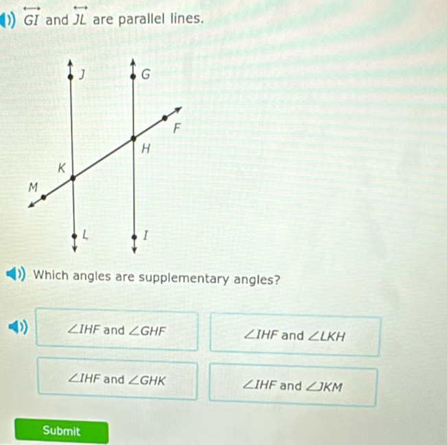 overleftrightarrow GI and overleftrightarrow JL are parallel lines.
Which angles are supplementary angles?
∠ IHF and ∠ GHF ∠ IHF and ∠ LKH
∠ IHF and ∠ GHK ∠ IHF and ∠ JKM
Submit