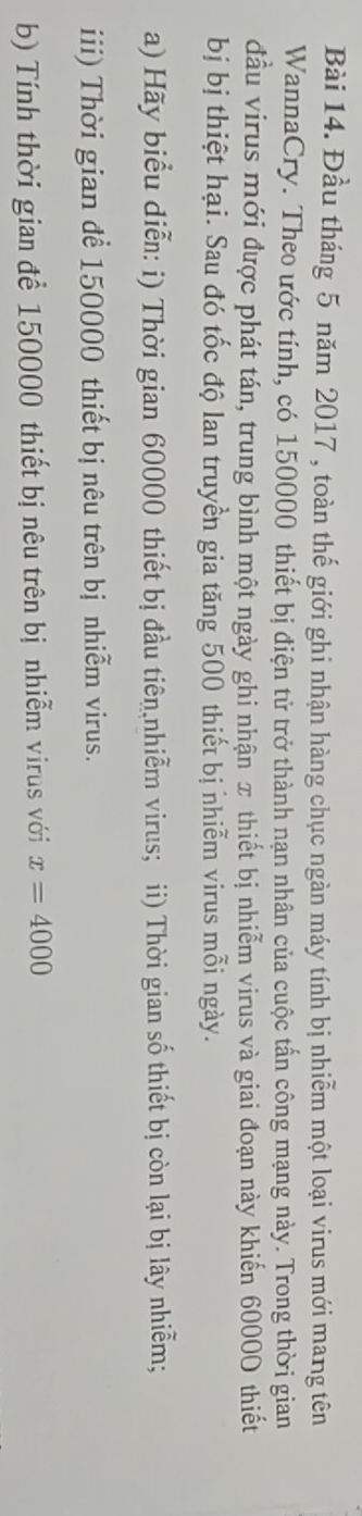 Đầu tháng 5 năm 2017 , toàn thế giới ghi nhận hàng chục ngàn máy tính bị nhiễm một loại virus mới mang tên 
WannaCry. Theo ước tính, có 150000 thiết bị điện tử trở thành nạn nhân của cuộc tấn công mạng này. Trong thời gian 
đầu virus mới được phát tán, trung bình một ngày ghi nhận π thiết bị nhiễm virus và giai đoạn này khiến 60000 thiết 
bị bị thiệt hại. Sau đó tốc độ lan truyền gia tăng 500 thiết bị nhiễm virus mỗi ngày. 
a) Hãy biểu diễn: i) Thời gian 60000 thiết bị đầu tiên nhiễm virus; ii) Thời gian số thiết bị còn lại bị lây nhiễm; 
iii) Thời gian để 150000 thiết bị nêu trên bị nhiễm virus. 
b) Tính thời gian để 150000 thiết bị nêu trên bị nhiễm virus với x=4000