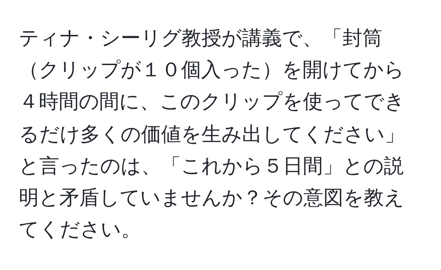 ティナ・シーリグ教授が講義で、「封筒クリップが１０個入ったを開けてから４時間の間に、このクリップを使ってできるだけ多くの価値を生み出してください」と言ったのは、「これから５日間」との説明と矛盾していませんか？その意図を教えてください。