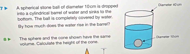 A spherical stone ball of diameter 10cm is dropped 
into a cylindrical barrel of water and sinks to the 
bottom. The ball is completely covered by water. 
By how much does the water rise in the barrel? 
B The sphere and the cone shown have the same 
volume. Calculate the height of the cone.