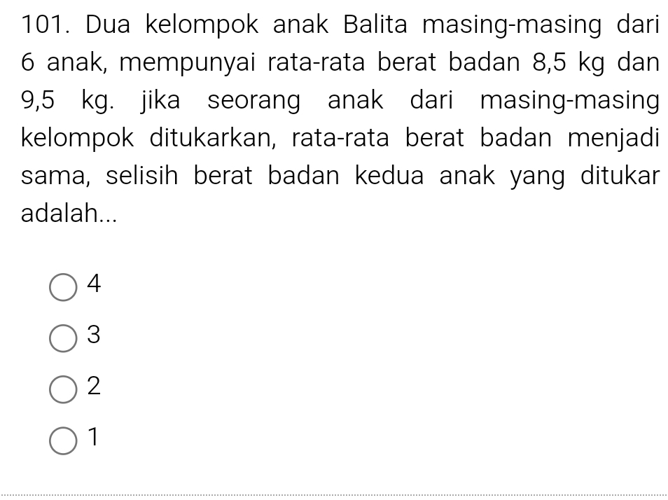 Dua kelompok anak Balita masing-masing dari
6 anak, mempunyai rata-rata berat badan 8,5 kg dan
9,5 kg. jika seorang anak dari masing-masing
kelompok ditukarkan, rata-rata berat badan menjadi
sama, selisih berat badan kedua anak yang ditukar
adalah...
4
3
2
1