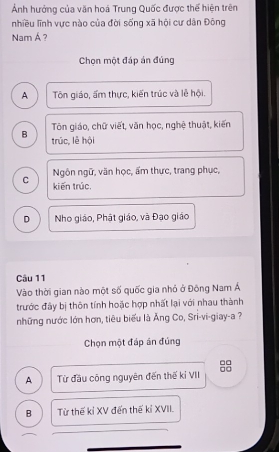 Ảnh hưởng của văn hoá Trung Quốc được thế hiện trên
nhiều lĩnh vực nào của đời sống xã hội cư dân Đông
Nam Á ?
Chọn một đáp án đúng
A Tôn giáo, ấm thực, kiến trúc và lễ hội.
Tôn giáo, chữ viết, văn học, nghệ thuật, kiến
B trúc, lễ hội
Ngôn ngữ, văn học, ẩm thực, trang phục,
C kiến trúc.
D Nho giáo, Phật giáo, và Đạo giáo
Câu 11
Vào thời gian nào một số quốc gia nhỏ ở Đông Nam Á
trước đây bị thôn tính hoặc hợp nhất lại với nhau thành
những nước lớn hơn, tiêu biểu là Ăng Co, Sri-vi-giay-a ?
Chọn một đáp án đúng
A Từ đầu công nguyên đến thế kỉ VII
B Từ thế kỉ XV đến thế kỉ XVII.