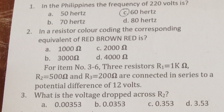 In the Philippines the frequency of 220 volts is?
a. 50 hertz c, 60 hertz
b. 70 hertz d. 80 hertz
2. In a resistor colour coding the corresponding
equivalent of RED BROWN RED is?
a. 1000 Ω c. 2000 Ω
b. 3000Ω d. 4000 Ω
For item No. 3-6, Three resistors R_1=1KOmega ,
R_2=500Omega and R_3=200Omega are connected in series to a
potential difference of 12 volts.
3. What is the voltage dropped across R_2 ?
a. 0.00353 b. 0.0353 c. 0.353 d. 3.53