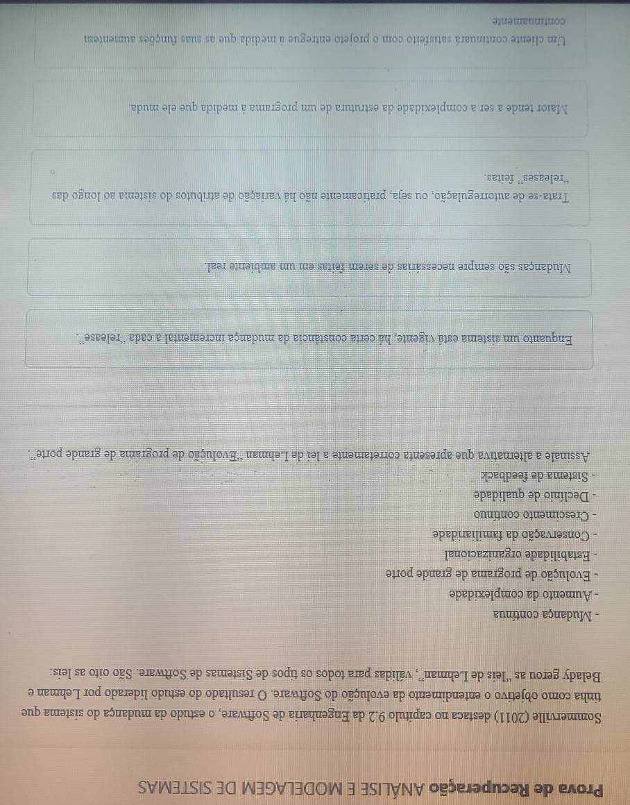 Prova de Recuperação ANÁLISE E MODELAGEM DE SISTEMAS
Sommerville (2011) destaca no capítulo 9.2 da Engenharia de Software, o estudo da mudança do sistema que
tinha como objetivo o entendimento da evolução do Software. O resultado do estudo liderado por Lehman e
Belady gerou as “leis de Lehman”, válidas para todos os tipos de Sistemas de Software. São oito as leis:
- Mudança contínua
- Aumento da complexidade
- Evolução de programa de grande porte
- Estabilidade organizacional
- Conservação da familiaridade
Crescimento contínuo
- Declínio de qualidade
- Sistema de feedback
Assinale a alternativa que apresenta corretamente a lei de Lehman “Evolução de programa de grande porte”.
Enquanto um sistema está vigente, há certa constância da mudança incremental a cada “release”.
Mudanças são sempre necessárias de serem feitas em um ambiente real.
Trata-se de autorregulação, ou seja, praticamente não há variação de atributos do sistema ao longo das
“releases” feitas.
Maior tende a ser a complexidade da estrutura de um programa à medida que ele muda.
Um cliente continuará satisfeito com o projeto entregue à medida que as suas funções aumentem
continuamente.