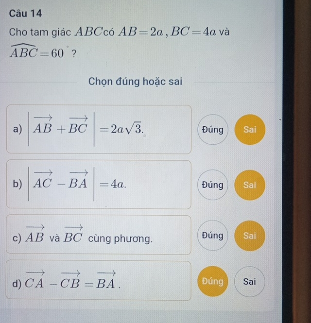 Cho tam giác ABCcó AB=2a, BC=4a và
widehat ABC=60° ?
Chọn đúng hoặc sai
a) |vector AB+vector BC|=2asqrt(3). Đúng Sai
b) |vector AC-vector BA|=4a. Đúng Sai
c) vector AB và vector BC cùng phương. Đúng Sai
d) vector CA-vector CB=vector BA. Đúng Sai