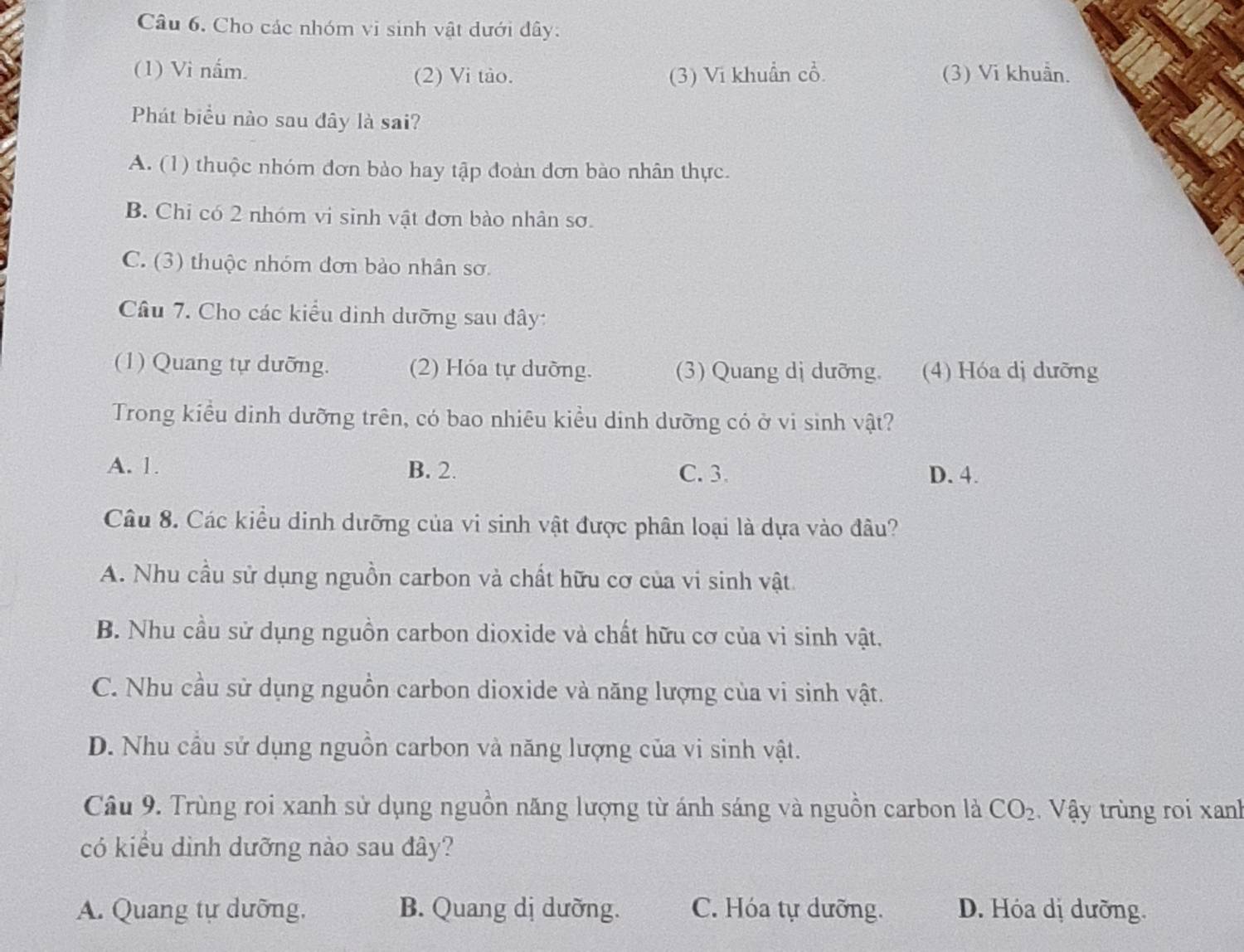 Cho các nhóm vi sinh vật dưới dây:
(1) Vi nấm. (3) Vi khuẩn cổ. (3) Vi khuẩn.
(2) Vi tào.
Phát biểu nào sau đây là sai?
A. (1) thuộc nhóm đơn bào hay tập đoàn đơn bào nhân thực.
B. Chi có 2 nhóm vi sinh vật đơn bào nhân sơ.
C. (3) thuộc nhóm đơn bảo nhân sơ.
Câu 7. Cho các kiểu dinh dưỡng sau đây:
(1) Quang tự dưỡng. (2) Hóa tự dưỡng. (3) Quang dị dưỡng. (4) Hóa dị dưỡng
Trong kiều dinh dưỡng trên, có bao nhiêu kiểu dinh dưỡng có ở vi sinh vật?
A. 1. B. 2. C. 3. D. 4.
Câu 8. Các kiểu dinh dưỡng của vi sinh vật được phân loại là dựa vào đâu?
A. Nhu cầu sử dụng nguồn carbon và chất hữu cơ của vi sinh vật
B. Nhu cầu sử dụng nguồn carbon dioxide và chất hữu cơ của vi sinh vật.
C. Nhu cầu sử dụng nguồn carbon dioxide và năng lượng của vi sinh vật.
D. Nhu cầu sử dụng nguồn carbon và năng lượng của vi sinh vật.
Câu 9. Trùng roi xanh sử dụng nguồn năng lượng từ ánh sáng và nguồn carbon là CO_2 Vậy trùng roi xanh
có kiểu dình dưỡng nào sau đây?
A. Quang tự dưỡng, B. Quang dị dưỡng. C. Hóa tự dưỡng. D. Hóa dị dưỡng.