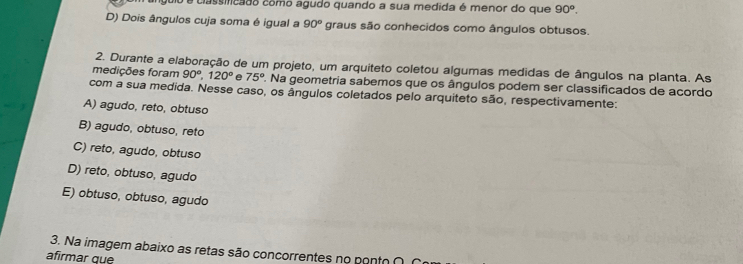 é classificado como agudo quando a sua medida é menor do que 90^o.
D) Dois ângulos cuja soma é igual a 90^o graus são conhecidos como ângulos obtusos.
2. Durante a elaboração de um projeto, um arquiteto coletou algumas medidas de ângulos na planta. As
medições foram 90°, 120° e 75° 2. Na geometria sabemos que os ângulos podem ser classificados de acordo
com a sua medida. Nesse caso, os ângulos coletados pelo arquiteto são, respectivamente:
A) agudo, reto, obtuso
B) agudo, obtuso, reto
C) reto, agudo, obtuso
D) reto, obtuso, agudo
E) obtuso, obtuso, agudo
3. Na imagem abaixo as retas são concorrentes no ponto ∩
afirmar que