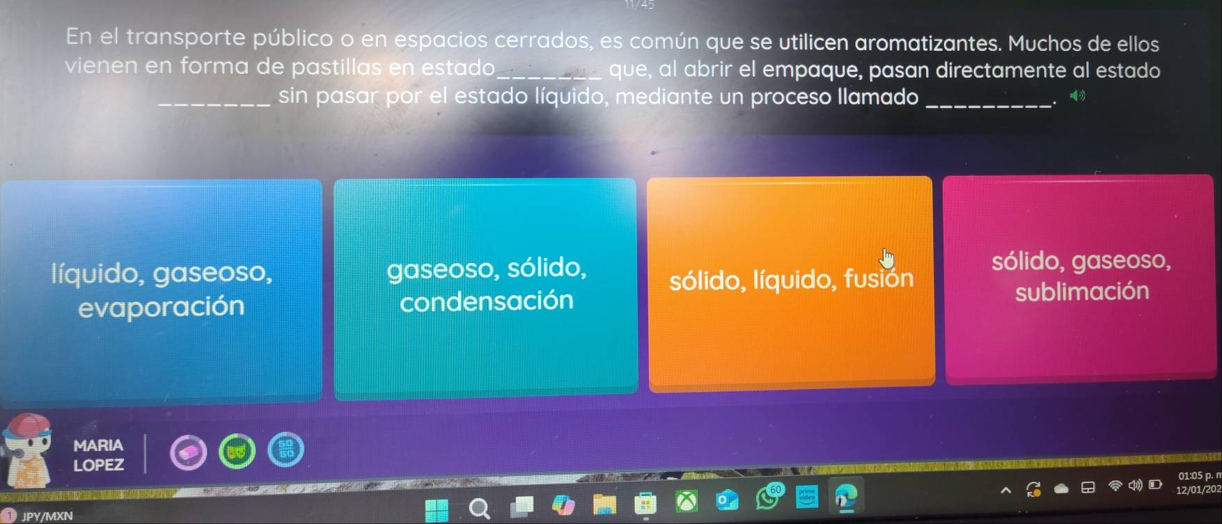 En el transporte público o en espacios cerrados, es común que se utilicen aromatizantes. Muchos de ellos
vienen en forma de pastillas en estado_ que, al abrir el empaque, pasan directamente al estado
_sin pasar por el estado líquido, mediante un proceso llamado_
líquido, gaseoso, gaseoso, sólido,
sólido, gaseoso,
sólido, líquido, fusión
evaporación condensación
sublimación
MARIA
LOPEZ
JPY/MXN