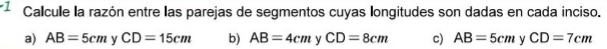 Calcule la razón entre las parejas de segmentos cuyas longitudes son dadas en cada inciso. 
a) AB=5cm ν CD=15cm b) AB=4cm ν CD=8cm c) AB=5cm y CD=7cm