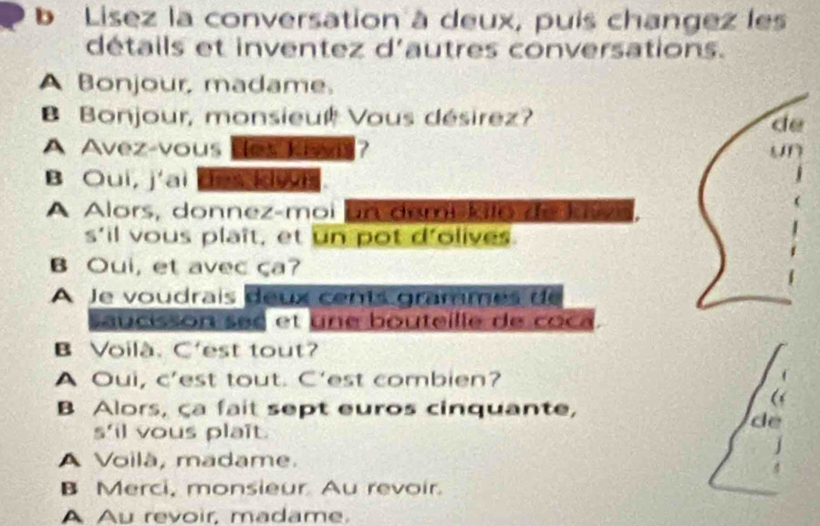 Lisez la conversation à deux, puis changez les 
détails et inventez d'autres conversations. 
A Bonjour, madame. 
Bonjour, monsieul Vous désirez? 
de 
A Avez-vous des kiwis? 
B Oui, j'ai de do. 
A Alors, donnez-moi un dami kilo de kvs. 
s'il vous plaît, et un pot d'olives. 
B Oui, et avec ça? 
A le voudrais deux cents grammes de 
saucisson see et une bouteille de coca. 
B Voilà. C'est tout? 
A Oui, c’est tout. C'est combien? 
B Alors, ça fait sept euros cinquante, 
( 
de 
s'il vous plaît. 
j 
A Voilà, madame. 
B Merci, monsieur Au revoir. 
A Au revoir, madame.