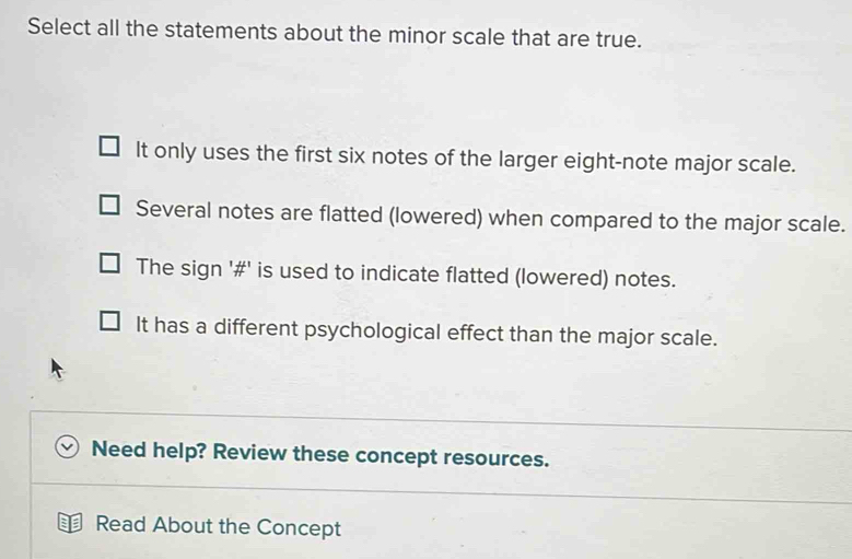 Select all the statements about the minor scale that are true.
It only uses the first six notes of the larger eight-note major scale.
Several notes are flatted (lowered) when compared to the major scale.
The sign '#' is used to indicate flatted (lowered) notes.
It has a different psychological effect than the major scale.
Need help? Review these concept resources.
Read About the Concept