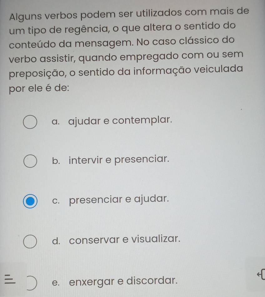 Alguns verbos podem ser utilizados com mais de
um tipo de regência, o que altera o sentido do
conteúdo da mensagem. No caso clássico do
verbo assistir, quando empregado com ou sem
preposição, o sentido da informação veiculada
por ele é de:
a. ajudar e contemplar.
b. intervir e presenciar.
c. presenciar e ajudar.
d. conservar e visualizar.

e. enxergar e discordar.