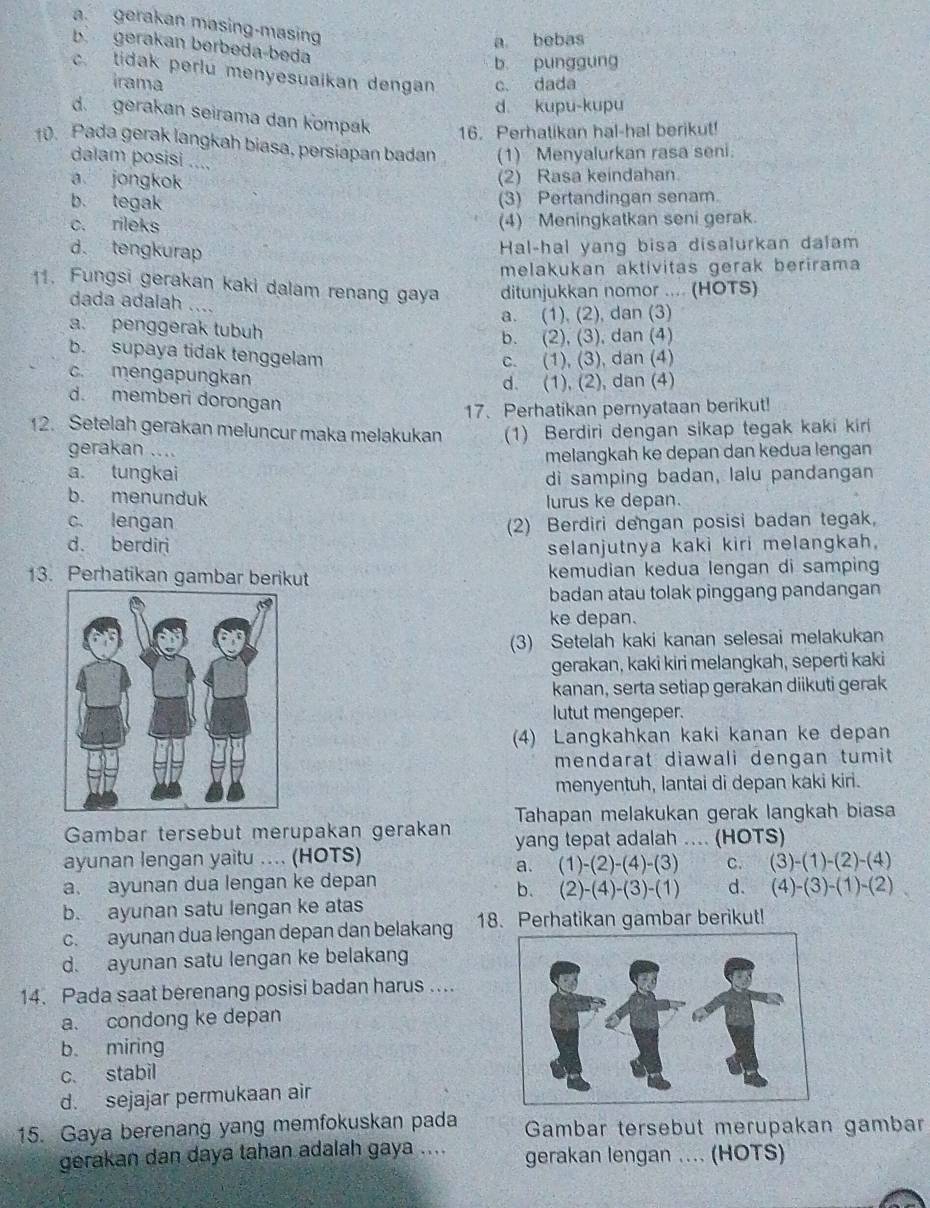 a. gerakan masing-masing
a bebas
b gerakan berbeda-beda
b punggung. tidak perlu menyesuaikan dengan c. dada
irama
d. kupu-kupu
d. gerakan seirama dan Kompak 16. Perhatikan hal-hal berikut!
10. Pada gerak langkah biasa, persiapan badan (1) Menyalurkan rasa seni.
dalam posisi ....
a jongkok
(2) Rasa keindahan.
b. tegak (3) Pertandingan senam.
c. rileks (4) Meningkatkan seni gerak.
d. tengkurap
Hal-hal yang bisa disalurkan dalam
melakukan aktivitas gerak berirama
1. Fungsi gerakan kaki dalam renang gaya ditunjukkan nomor .... (HOTS)
dada adaiah ….
a. (1), (2), dan (3)
a. penggerak tubuh
b. (2), (3), dan (4)
b. supaya tidak tenggelam
c. (1), (3), dan (4)
c. mengapungkan
d. (1), (2), dan (4)
d. memberi dorongan
17.Perhatikan pernyataan berikut!
12. Setelah gerakan meluncur maka melakukan (1) Berdiri dengan sikap tegak kaki kiri
gerakan ....
a tungkai melangkah ke depan dan kedua lengan
di samping badan, lalu pandangan
b. menunduk lurus ke depan.
c. lengan (2) Berdiri dengan posisi badan tegak,
d. berdiri selanjutnya kaki kiri melangkah.
13. Perhatikan gambar berikut kemudian kedua lengan di samping
badan atau tolak pinggang pandangan
ke depan.
(3) Setelah kaki kanan selesai melakukan
gerakan, kaki kiri melangkah, seperti kaki
kanan, serta setiap gerakan diikuti gerak
lutut mengeper.
(4) Langkahkan kaki kanan ke depan
mendarat diawali dengan tumit 
menyentuh, lantai di depan kaki kiri.
Tahapan melakukan gerak langkah biasa
Gambar tersebut merupakan gerakan yang tepat adalah .... (HOTS)
ayunan lengan yaitu .... (HOTS)
a. (1)-(2)-(4)-(3) C. (3)-(1)-(2)-(4)
a. ayunan dua lengan ke depan
b. (2)-(4)-(3)-(1) d. (4)-(3)-(1)-(2)
b. ayunan satu lengan ke atas
c. ayunan dua lengan depan dan belakang 18. Perhatikan gambar berikut!
d. ayunan satu lengan ke belakang
14. Pada saat berenang posisi badan harus ...
a. condong ke depan
b miring
c. stabil
d. sejajar permukaan air
15. Gaya berenang yang memfokuskan pada  Gambar tersebut merupakan gambar
gerakan dan daya tahan adalah gaya .... gerakan lengan .... (HOTS)