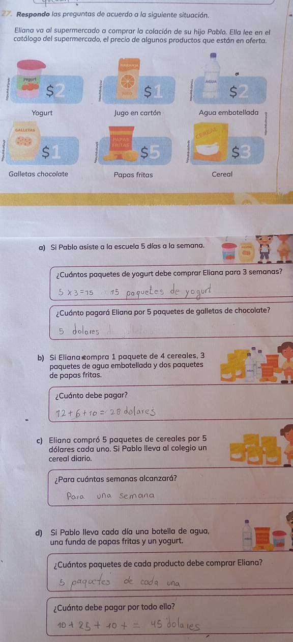 Respondo las preguntas de acuerdo a la siguiente situación. 
Eliana va al supermercado a comprar la colación de su hijo Pablo. Ella lee en el 
catálogo del supermercado, el precio de algunos productos que están en oferta. 
S 
Yogurt Jugo en cartón Agua embotellada 
GALLETAS 
S 
$ 
Galletas chocolate Papas fritas Cereal 
a) Si Pablo asiste a la escuela 5 días a la semana. 
¿Cuántos paquetes de yogurt debe comprar Eliana para 3 semanas? 
¿Cuánto pagará Eliana por 5 paquetes de galletas de chocolate? 
5 
b) Si Eliana ompra 1 paquete de 4 cereales, 3
paquetes de agua embotellada y dos paquetes 
de papas fritas. 
¿Cuánto debe pagar? 
c) Eliana compró 5 paquetes de cereales por 5
dólares cada uno. Si Pablo Ileva al colegio un i 
cereal diario. 
¿Para cuántas semanas alcanzará? 
d) Si Pablo lleva cada día una botella de agua, 
una funda de papas fritas y un yogurt. 
¿Cuántos paquetes de cada producto debe comprar Eliana? 
¿Cuánto debe pagar por todo ello?