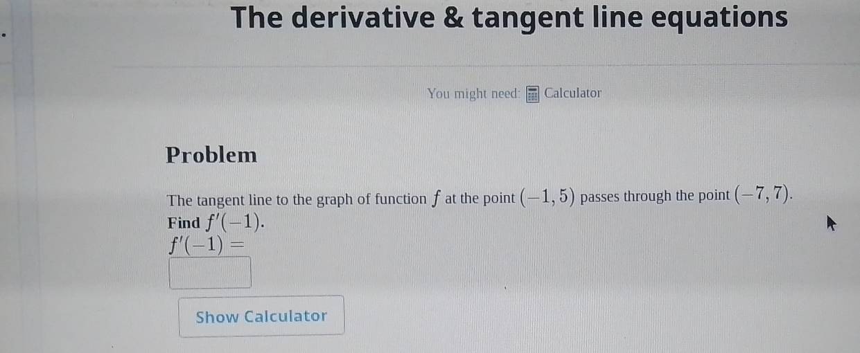 The derivative & tangent line equations 
You might need: Calculator 
Problem 
The tangent line to the graph of function f at the point (-1,5) passes through the point (-7,7). 
Find f'(-1).
f'(-1)=
Show Calculator