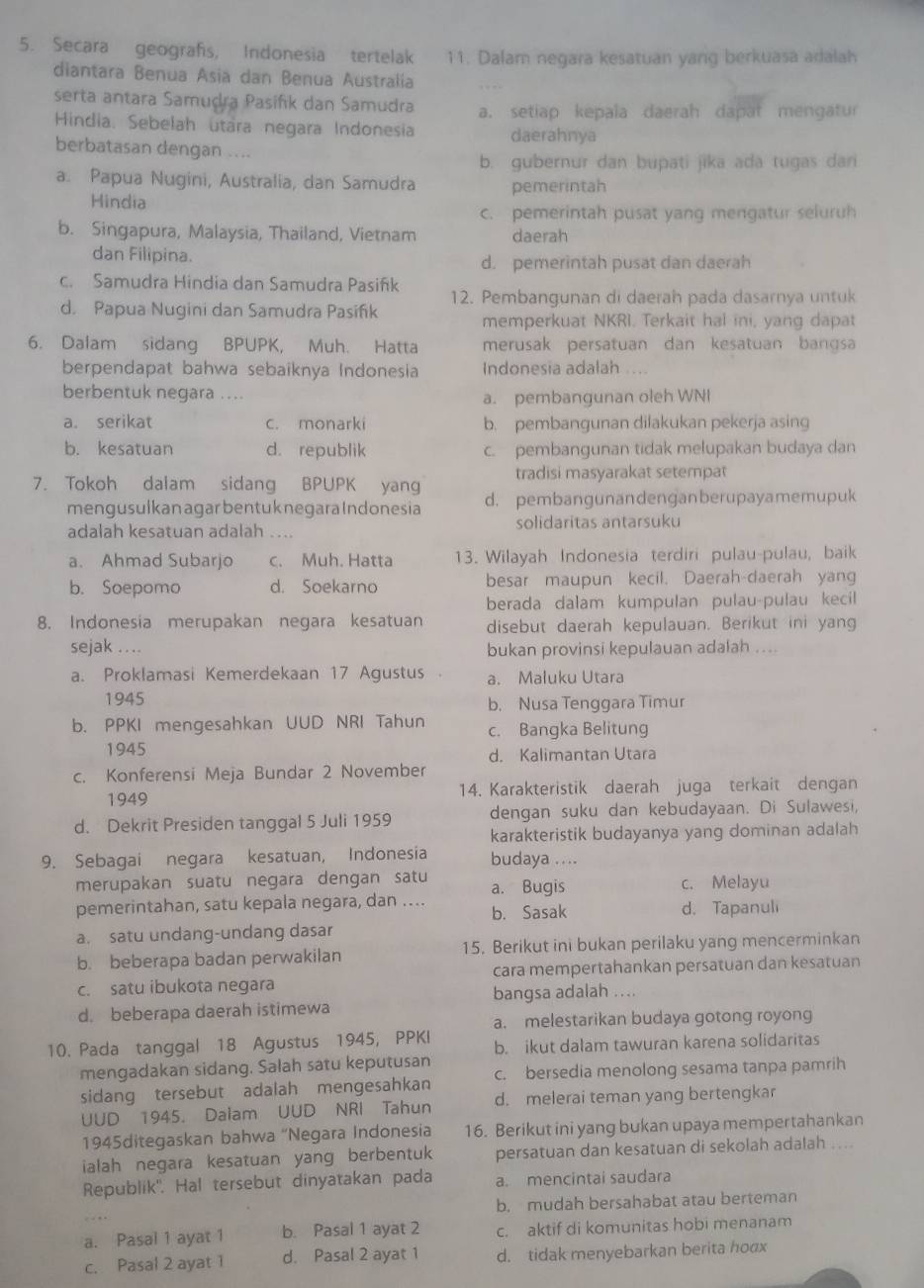 Secara geografs, Indonesia tertelak 11. Dalam negara kesatuan yang berkuasa adalah
diantara Benua Asia dan Benua Australía
serta antara Samuḍra Pasifk dan Samudra a. setiap kepala daerah dapat mengatur
Hindia. Sebelah utara negara Indonesia daerahnya
berbatasan dengan ....
b. gubernur dan bupati jika ada tugas dari
a. Papua Nugini, Australia, dan Samudra pemerintah
Hindia
c. pemerintah pusat yang mengatur seluruh
b. Singapura, Malaysia, Thailand, Vietnam daerah
dan Filipina.
d. pemerintah pusat dan daerah
c. Samudra Hindia dan Samudra Pasifík 12. Pembangunan di daerah pada dasarnya untuk
d. Papua Nugini dan Samudra Pasifík
memperkuat NKRI. Terkait hal ini, yang dapat
6. Dalam sidang BPUPK, Muh. Hatta merusak persatuan dan kesatuan bangsa
berpendapat bahwa sebaiknya Indonesia Indonesia adalah
berbentuk negara ....
a. pembangunan oleh WNI
a. serikat c. monarki b. pembangunan dilakukan pekerja asing
b. kesatuan d. republik c. pembangunan tidak melupakan budaya dan
7. Tokoh dalam sidang BPUPK yang tradisi masyarakat setempat
mengusulkan agar bentuk negara Indonesia d. pembangunandenganberupayamemupuk
adalah kesatuan adalah .... solidaritas antarsuku
a. Ahmad Subarjo c. Muh. Hatta 13. Wilayah Indonesia terdiri pulau-pulau, baik
b. Soepomo d. Soekarno besar maupun kecil. Daerah-daerah yang
berada dalam kumpulan pulau-pulau kecil
8. Indonesia merupakan negara kesatuan disebut daerah kepulauan. Berikut ini yang
sejak .... bukan provinsi kepulauan adalah ....
a. Proklamasi Kemerdekaan 17 Agustus a. Maluku Utara
1945 b. Nusa Tenggara Timur
b. PPKI mengesahkan UUD NRI Tahun c. Bangka Belitung
1945 d. Kalimantan Utara
c. Konferensi Meja Bundar 2 November
1949 14. Karakteristik daerah juga terkait dengan
d. Dekrit Presiden tanggal 5 Juli 1959 dengan suku dan kebudayaan. Di Sulawesi,
karakteristik budayanya yang dominan adalah
9. Sebagai negara kesatuan, Indonesia budaya ....
merupakan suatu negara dengan satu a. Bugis c. Melayu
pemerintahan, satu kepala negara, dan ….. b. Sasak d. Tapanuli
a. satu undang-undang dasar
b. beberapa badan perwakilan 15. Berikut ini bukan perilaku yang mencerminkan
c. satu ibukota negara cara mempertahankan persatuan dan kesatuan
bangsa adalah ....
d. beberapa daerah istimewa
a. melestarikan budaya gotong royong
10. Pada tanggal 18 Agustus 1945, PPKI b. ikut dalam tawuran karena solidaritas
mengadakan sidang. Salah satu keputusan
sidang tersebut adalah mengesahkan c. bersedia menolong sesama tanpa pamrih
UUD 1945. Dalam UUD NRI Tahun d. melerai teman yang bertengkar
1945ditegaskan bahwa “Negara Indonesia 16. Berikut ini yang bukan upaya mempertahankan
ialah negara kesatuan yang berbentuk persatuan dan kesatuan di sekolah adalah ...
Republik'. Hal tersebut dinyatakan pada a. mencintai saudara
b. mudah bersahabat atau berteman
a. Pasal 1 ayat 1 b. Pasal 1 ayat 2 c. aktif di komunitas hobi menanam
c. Pasal 2 ayat 1 d. Pasal 2 ayat 1 d. tidak menyebarkan berita hoax