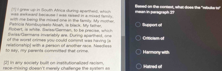 Based on the context, what does the “rebuke 10°
[1] I grew up in South Africa during apartheid, which mean in paragraph 2?
was awkward because I was raised in a mixed family,
with me being the mixed one in the family. My mother,
Patricia Nombuyiselo Noah, is black. My father, Support of
Robert, is white. Swiss/German, to be precise, which
Swiss/Germans invariably are. During apartheid, one
of the worst crimes you could commit was having [a Criticism of
relationship] with a person of another race. Needless
to say, my parents committed that crime. Harmony with
[2] In any society built on institutionalized racism,
race-mixing doesn't merely challenge the system as Hatred of