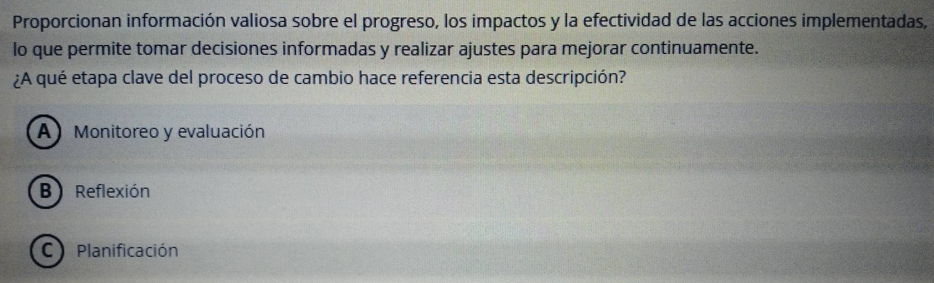 Proporcionan información valiosa sobre el progreso, los impactos y la efectividad de las acciones implementadas,
lo que permite tomar decisiones informadas y realizar ajustes para mejorar continuamente.
¿A qué etapa clave del proceso de cambio hace referencia esta descripción?
A) Monitoreo y evaluación
B) Reflexión
C Planificación