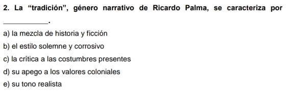 La “tradición”, género narrativo de Ricardo Palma, se caracteriza por
_.
a) la mezcla de historia y ficción
b) el estilo solemne y corrosivo
c) la crítica a las costumbres presentes
d) su apego a los valores coloniales
e) su tono realista