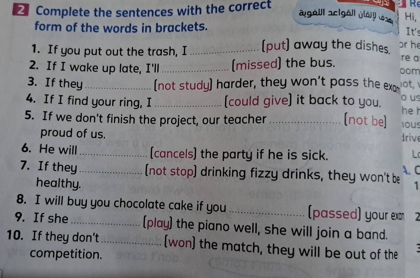 Complete the sentences with the correct 
Re 
agöll aclgöll jlörl Lóaal Hi, 
form of the words in brackets. 
It's 
1. If you put out the trash, I_ 
(put) away the dishes. or he 
2. If I wake up late, I'll _(missed) the bus. 
re a 
oom 
3. If they _[not study] harder, they won't pass the exam ot 
o us 
4. If I find your ring, I _[could give] it back to you. he h 
5. If we don’t finish the project, our teacher _(not be] ious 
proud of us. 
drive 
6. He will_ [cancels) the party if he is sick. L 
A. C 
7. If they _[(not stop) drinking fizzy drinks, they won't be 1 
healthy. 
8. I will buy you chocolate cake if you _(passed] your exan 2 
9. If she _(play) the piano well, she will join a band. 
10. If they don't _(won) the match, they will be out of the 
competition.