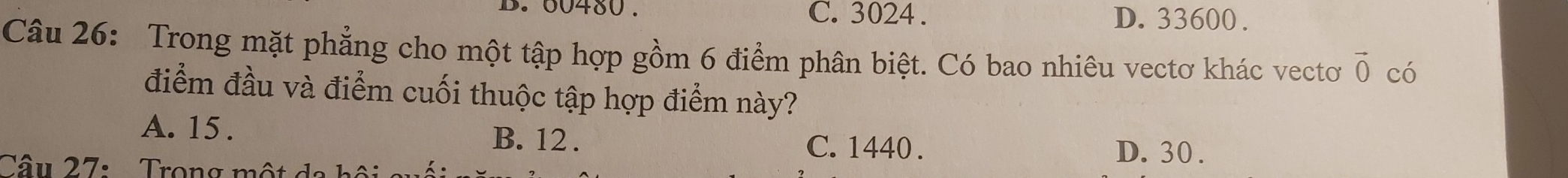 60480. C. 3024. D. 33600.
Câu 26: Trong mặt phẳng cho một tập hợp gồm 6 điểm phân biệt. Có bao nhiêu vectơ khác vectơ vector 0 có
điểm đầu và điểm cuối thuộc tập hợp điểm này?
A. 15. B. 12. C. 1440.
Câu 27: Trong một d
D. 30.