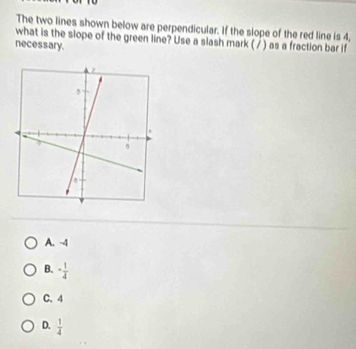 The two lines shown below are perpendicular. If the slope of the red line is 4,
what is the slope of the green line? Use a slash mark ( / ) as a fraction bar if
necessary.
A. -4
B. - 1/4 
C、 4
D.  1/4 